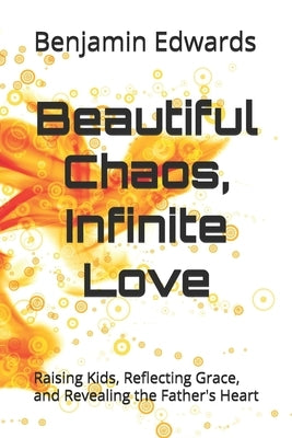 Beautiful Chaos, Infinite Love: Raising Kids, Reflecting Grace, and Revealing the Father's Heart by Edwards, Benjamin