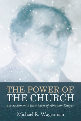 The Power of the Church: The Sacramental Ecclesiology of Abraham Kuyper by Wagenman, Michael R.