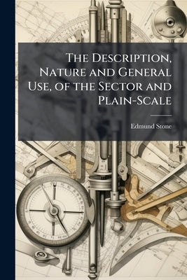 The Description, Nature and General Use, of the Sector and Plain-Scale: ... As Also a Short Account of the Uses of the Lines of Numbers, Artificial Si by Stone, Edmund