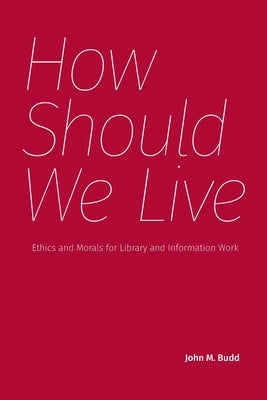 How Should We Live: Ethics and Morals for Library and Information Work by Budd, John M.