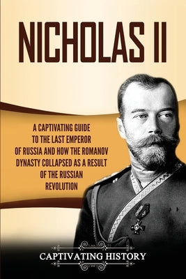 Nicholas II: A Captivating Guide to the Last Emperor of Russia and How the Romanov Dynasty Collapsed as a Result of the Russian Rev by History, Captivating