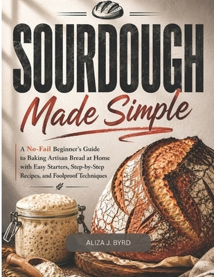 Sourdough Made Simple: A No-Fail Beginner's Guide to Baking Artisan Bread at Home with Easy Starters, Step by Step Recipes, and Foolproof Techniques by Byrd, Aliza J.