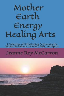 Mother Earth Energy Healing Arts: A Collection of Self-Healing Ceremonies for Women to balance Mind, Body, and Spirit! by McCarron, Jeanne Roy