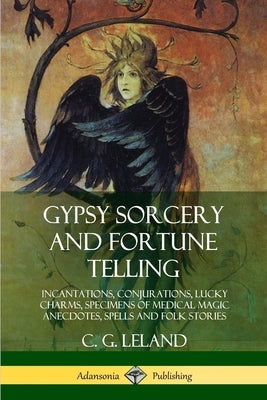 Gypsy Sorcery and Fortune Telling: Incantations, Conjurations, Lucky Charms, Specimens of Medical Magic Anecdotes, Spells and Folk Stories by Leland, C. G.