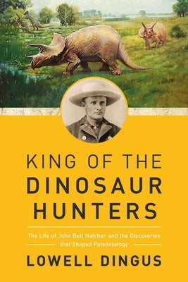 King of the Dinosaur Hunters: The Life of John Bell Hatcher and the Discoveries That Shaped Paleontology by Dingus, Lowell