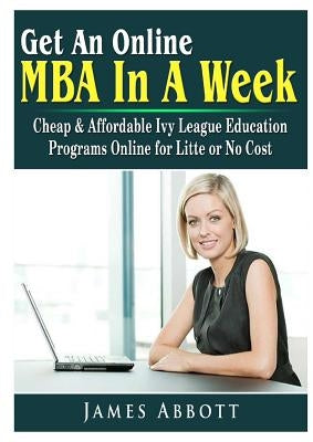 Get An Online MBA In A Week: Cheap & Affordable Ivy League Education Programs Online for Litte or No Cost by Abbott, James