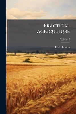 Practical Agriculture: Or, A Complete System of Modern Husbandry; With the Methods of Planting, and the Management of Live Stock; Volume 2 by Dickson, R. W.