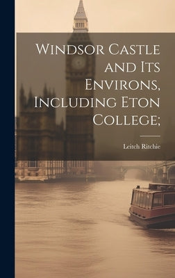 Windsor Castle and its Environs, Including Eton College; by Ritchie, Leitch