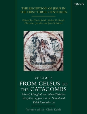 The Reception of Jesus in the First Three Centuries: Volume 3: From Celsus to the Catacombs: Visual, Liturgical, and Non-Christian Receptions of Jesus by Keith, Chris