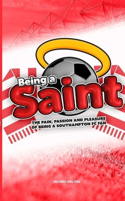 Being a Saint: The pain, passion and pleasure of being a Southampton FC fan by Walters, Richard