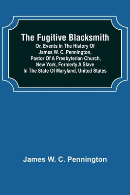 The Fugitive Blacksmith or, Events in the History of James W. C. Pennington, Pastor of a Presbyterian Church, New York, Formerly a Slave in the State by W. C. Pennington, James