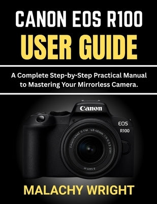 Canon EOS R100 User Guide: A Complete Step-by-Step Practical Manual to Mastering Your Mirrorless Camera by Wright, Malachy