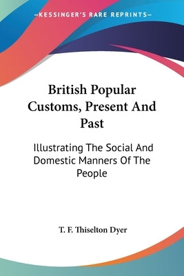 British Popular Customs, Present And Past: Illustrating The Social And Domestic Manners Of The People by Dyer, T. F. Thiselton
