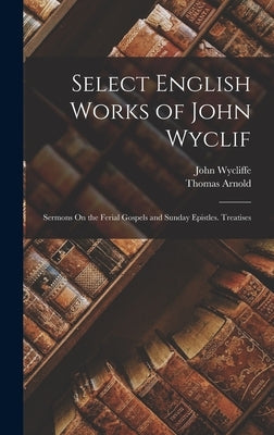 Select English Works of John Wyclif: Sermons On the Ferial Gospels and Sunday Epistles. Treatises by Arnold, Thomas