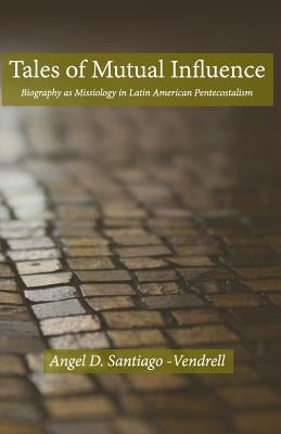 Tales of Mutual Influence: Biography as Missiology in the Transmission, Reception and Retransmission of Pentecostalism in Latin America and Latin by Santiago-Vendrell, Angel