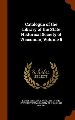 Catalogue of the Library of the State Historical Society of Wisconsin, Volume 5 by Durrie, Daniel Steele