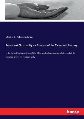 Renascent Christianity - a Forecast of the Twentieth Century: in the light of higher criticism of the Bible, study of compartive religion and of the u by Schermerhorn, Martin K.