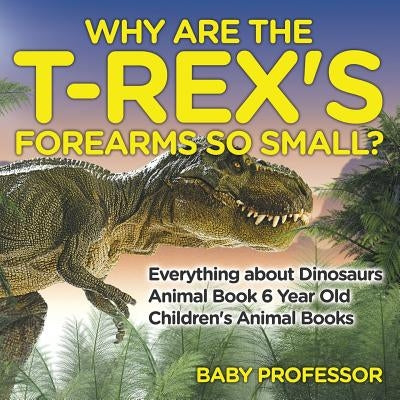 Why Are The T-Rex's Forearms So Small? Everything about Dinosaurs - Animal Book 6 Year Old Children's Animal Books by Baby Professor