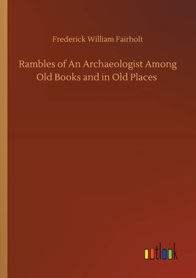 Rambles of An Archaeologist Among Old Books and in Old Places by Fairholt, Frederick William
