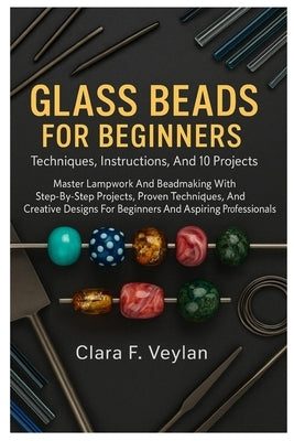 Glass Beads For Beginners: Techniques, Instructions, And 10 Projects: Master Lampwork And Beadmaking With Step-By-Step Projects, Proven Techniques, An by Veylan, Clara F.