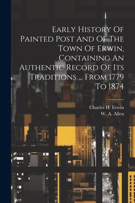Early History Of Painted Post And Of The Town Of Erwin, Containing An Authentic Record Of Its Traditions ... From 1779 To 1874 by Erwin, Charles H.