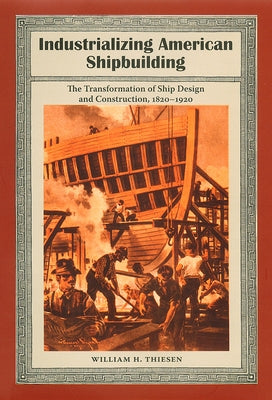 Industrializing American Shipbuilding: The Transformation of Ship Design and Construction, 1820-1920 by Thiesen, William H.