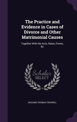 The Practice and Evidence in Cases of Divorce and Other Matrimonial Causes: Together With the Acts, Rules, Forms, &c by Tidswell, Richard Thomas