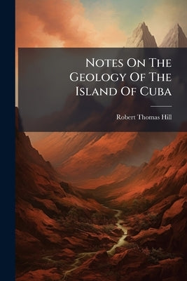 Notes On The Geology Of The Island Of Cuba by Hill, Robert Thomas