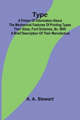 Type: A Primer of Information About the Mechanical Features of Printing Types Their Sizes, Font Schemes, &c. with a Brief Description of Their Manufac by A. Stewart, A.