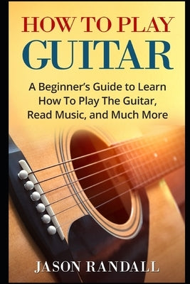 How To Play Guitar: A Beginner's Guide to Learn How To Play The Guitar, Read Music, and Much More by Randall, Jason
