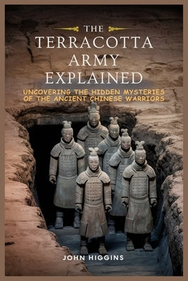 The Terracotta Army Explained: Uncovering the Hidden Mysteries of the Ancient Chinese Warriors by Higgins, John