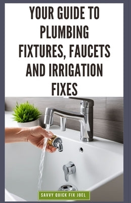 Your Guide to Plumbing Fixtures, Faucets and Irrigation Fixes: DIY Instructions for Installing, Repairing & Maintaining Sinks, Toilets, Showerheads, O by Joel, Savvy Quick Fix