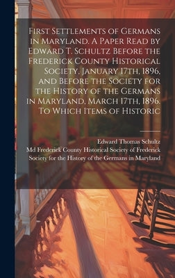 First Settlements of Germans in Maryland. A Paper Read by Edward T. Schultz Before the Frederick County Historical Society, January 17th, 1896, and Be by Schultz, Edward Thomas