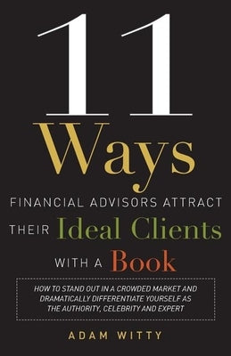 11 Ways Financial Advisors Attract Their Ideal Clients with a Book: How to Stand Out in a Crowded Market and Dramatically Differentiate Yourself as th by Adam Witty