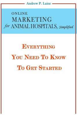 Online Marketing For Animal Hospitals, Simplified: Everything You Need To Know To Get Started by Laine, Andrew P.