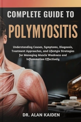 Complete Guide to Polymyositis: Understanding Causes, Symptoms, Diagnosis, Treatment Approaches, and Lifestyle Strategies for Managing Muscle Weakness by Kaiden, Alan