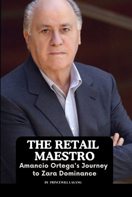 The Retail Maestro: Amancio Ortega's Journey to Zara Dominance by Lagang, Princewill
