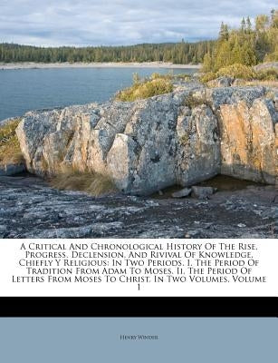 A Critical and Chronological History of the Rise, Progress, Declension, and Rivival of Knowledge, Chiefly Y Religious: In Two Periods. I. the Period o by Winder, Henry