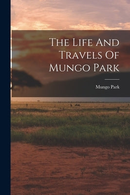 The Life And Travels Of Mungo Park by Park, Mungo