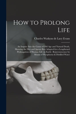 How to Prolong Life: An Inquiry Into the Cause of old age and Natural Death, Showing the Diet and Agents Best Adapted for a Lengthened Prol by Evans, Charles Watkyns De Lacy