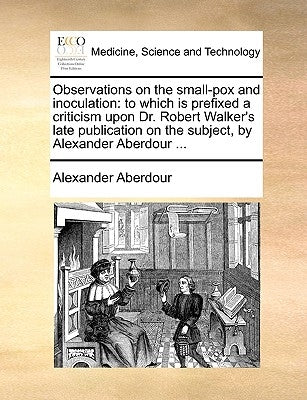 Observations on the small-pox and inoculation: to which is prefixed a criticism upon Dr. Robert Walker's late publication on the subject, by Alexander by Aberdour, Alexander