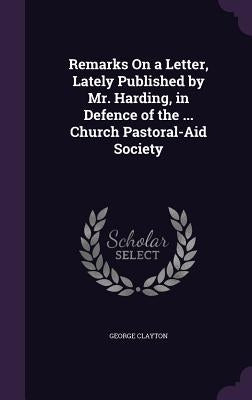 Remarks On a Letter, Lately Published by Mr. Harding, in Defence of the ... Church Pastoral-Aid Society by Clayton, George