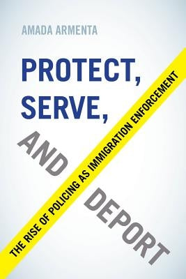Protect, Serve, and Deport: The Rise of Policing as Immigration Enforcement by Armenta, Amada
