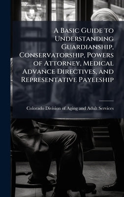 A Basic Guide to Understanding Guardianship, Conservatorship, Powers of Attorney, Medical Advance Directives, and Representative Payeeship by Colorado Division of Aging and Adult