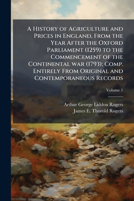 A History of Agriculture and Prices in England, From the Year After the Oxford Parliament (1259) to the Commencement of the Continental war (1793); Co by Rogers, Arthur George Liddon