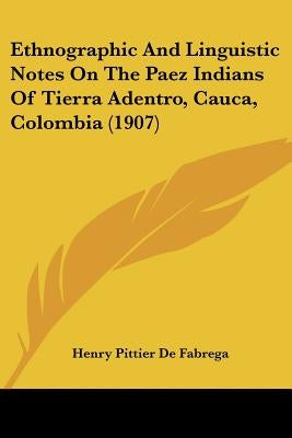Ethnographic And Linguistic Notes On The Paez Indians Of Tierra Adentro, Cauca, Colombia (1907) by Fabrega, Henry Pittier De