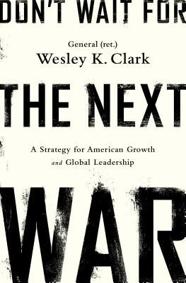 Don't Wait for the Next War: A Strategy for American Growth and Global Leadership by Clark, Wesley K.