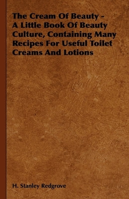 The Cream of Beauty - A Little Book of Beauty Culture, Containing Many Recipes for Useful Toilet Creams and Lotions by Redgrove, H. Stanley