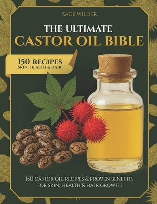 The Ultimate Castor Oil Bible: 150 Castor Oil Recipes & Proven Benefits for Skin, Health & Hair Growth by Wilder, Sage