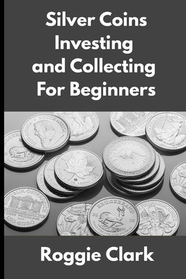 Silver Coins Investing and Collecting For Beginners: Guide and Logbook Tracker For Silver Metal Coin Investments and Collections by Clark, Roggie